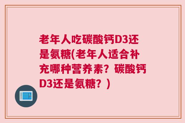 老年人吃碳酸钙D3还是氨糖(老年人适合补充哪种营养素？碳酸钙D3还是氨糖？)