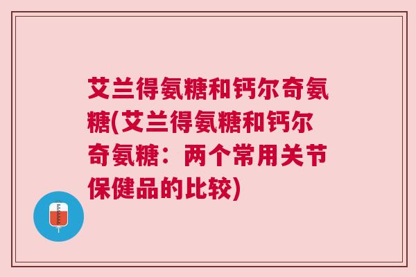 艾兰得氨糖和钙尔奇氨糖(艾兰得氨糖和钙尔奇氨糖：两个常用关节保健品的比较)