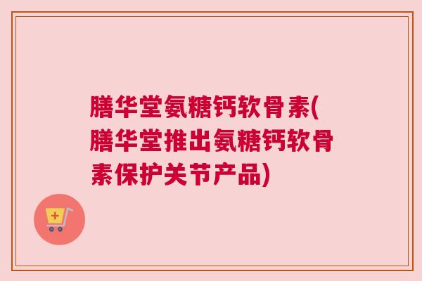 膳华堂氨糖钙软骨素(膳华堂推出氨糖钙软骨素保护关节产品)