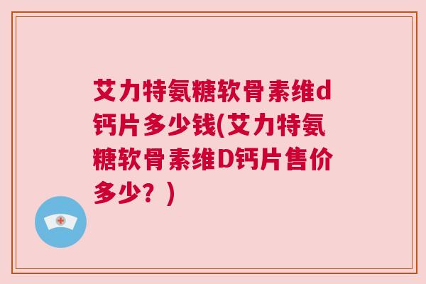 艾力特氨糖软骨素维d钙片多少钱(艾力特氨糖软骨素维D钙片售价多少？)