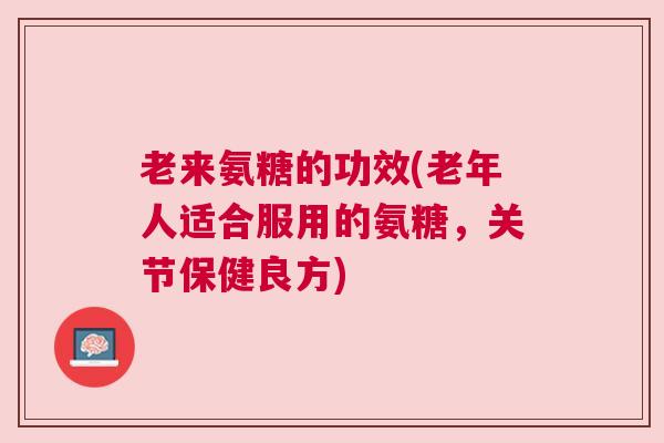 老来氨糖的功效(老年人适合服用的氨糖，关节保健良方)