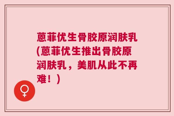 蒽菲优生骨胶原润肤乳(蒽菲优生推出骨胶原润肤乳，美肌从此不再难！)