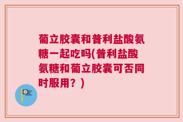 葡立胶囊和普利盐酸氨糖一起吃吗(普利盐酸氨糖和葡立胶囊可否同时服用？)