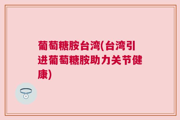 葡萄糖胺台湾(台湾引进葡萄糖胺助力关节健康)