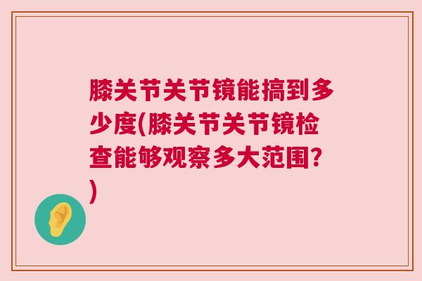 膝关节关节镜能搞到多少度(膝关节关节镜检查能够观察多大范围？)