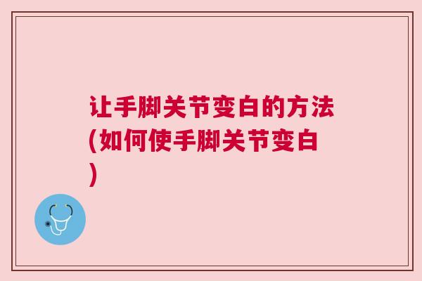 让手脚关节变白的方法(如何使手脚关节变白)