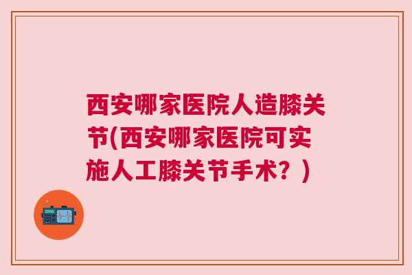 西安哪家医院人造膝关节(西安哪家医院可实施人工膝关节手术？)