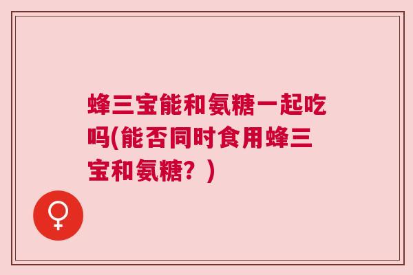 蜂三宝能和氨糖一起吃吗(能否同时食用蜂三宝和氨糖?) 蜂三宝能和氨糖一起吃吗(能否同时食用蜂三宝和氨糖?)