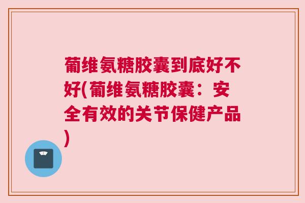 葡维氨糖胶囊到底好不好(葡维氨糖胶囊：安全有效的关节保健产品)
