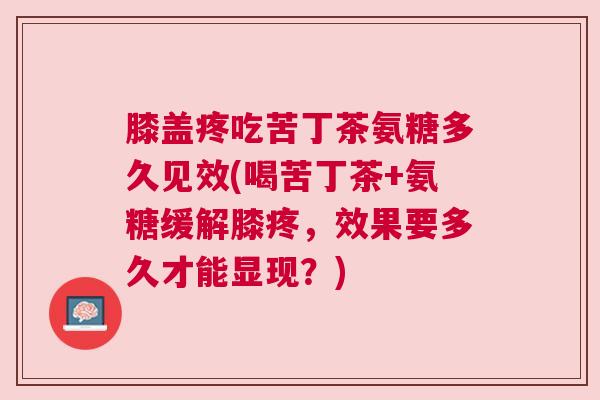 膝盖疼吃苦丁茶氨糖多久见效(喝苦丁茶+氨糖缓解膝疼，效果要多久才能显现？)