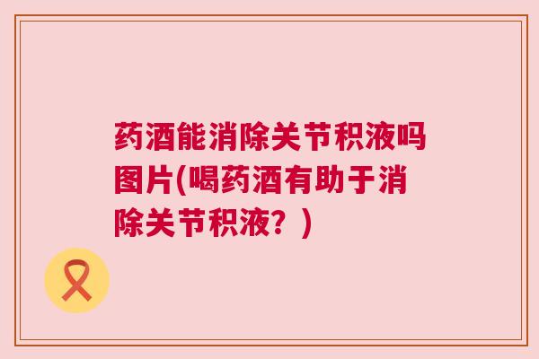 药酒能消除关节积液吗图片(喝药酒有助于消除关节积液？)