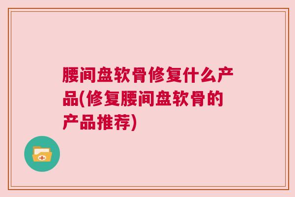 腰间盘软骨修复什么产品(修复腰间盘软骨的产品推荐)