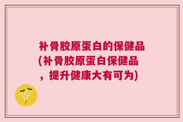 补骨胶原蛋白的保健品(补骨胶原蛋白保健品，提升健康大有可为)