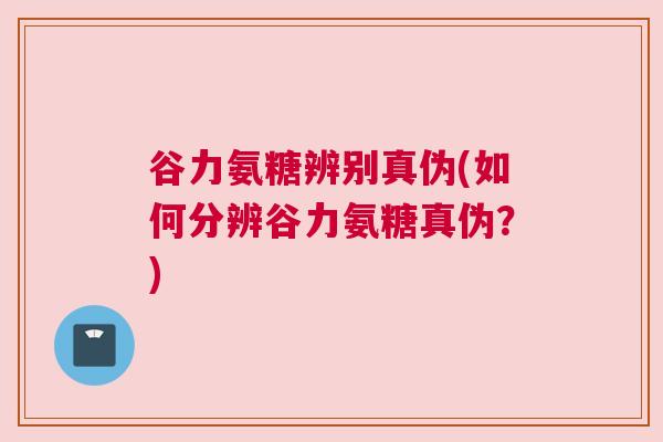 谷力氨糖辨别真伪(如何分辨谷力氨糖真伪？)