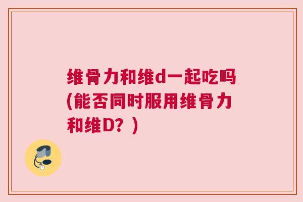 维骨力和维d一起吃吗(能否同时服用维骨力和维D？)