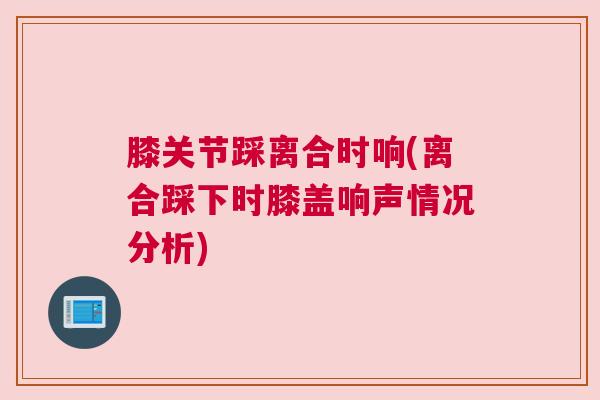 膝关节踩离合时响(离合踩下时膝盖响声情况分析)