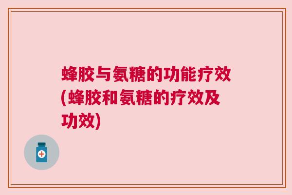 蜂胶与氨糖的功能疗效(蜂胶和氨糖的疗效及功效)