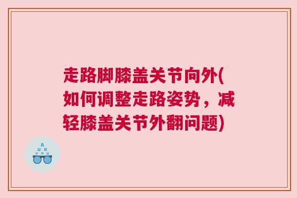走路脚膝盖关节向外(如何调整走路姿势，减轻膝盖关节外翻问题)