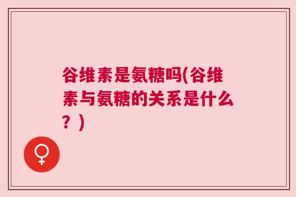 谷维素是氨糖吗(谷维素与氨糖的关系是什么？)