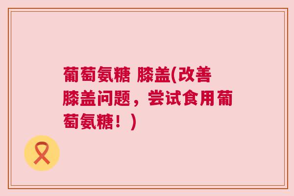 葡萄氨糖 膝盖(改善膝盖问题，尝试食用葡萄氨糖！)