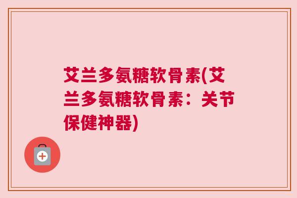 艾兰多氨糖软骨素(艾兰多氨糖软骨素:关节保健神器) 艾兰多氨糖软骨素(艾兰多氨糖软骨素:关节保健神器)