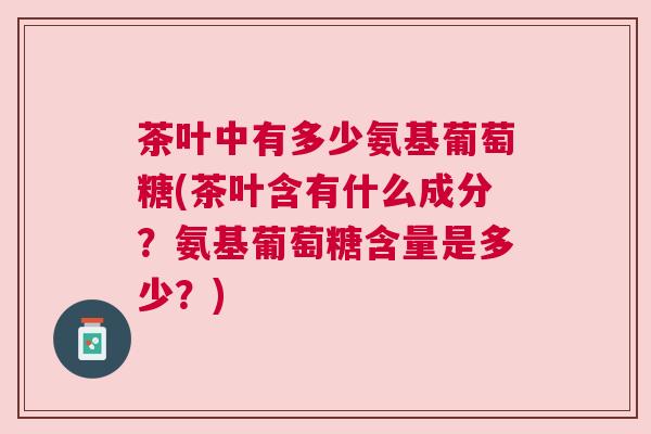 茶叶中有多少氨基葡萄糖(茶叶含有什么成分？氨基葡萄糖含量是多少？)