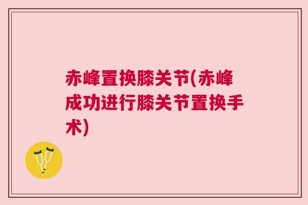 赤峰置换膝关节(赤峰成功进行膝关节置换手术)
