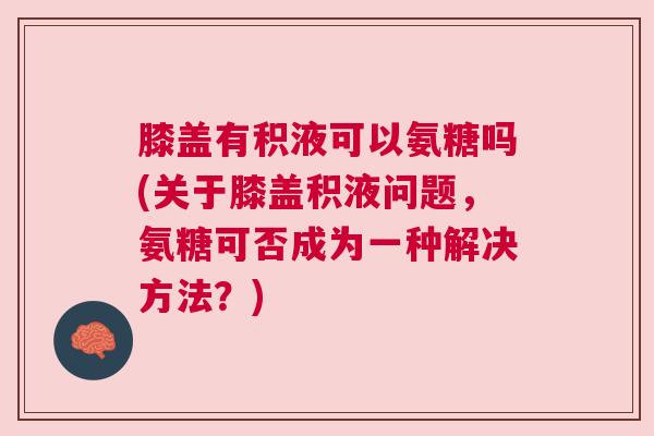 膝盖有积液可以氨糖吗(关于膝盖积液问题，氨糖可否成为一种解决方法？)