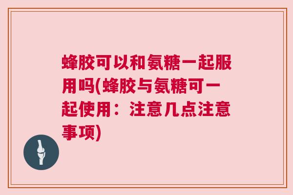 蜂胶可以和氨糖一起服用吗(蜂胶与氨糖可一起使用：注意几点注意事项)