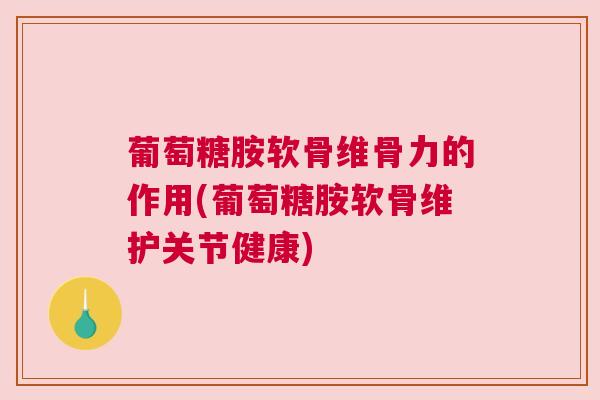 葡萄糖胺软骨维骨力的作用(葡萄糖胺软骨维护关节健康)