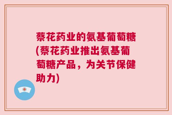 蔡花药业的氨基葡萄糖(蔡花药业推出氨基葡萄糖产品，为关节保健助力)