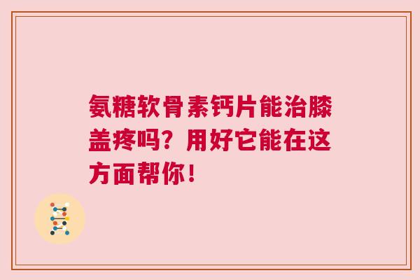 氨糖软骨素钙片能治膝盖疼吗？用好它能在这方面帮你！