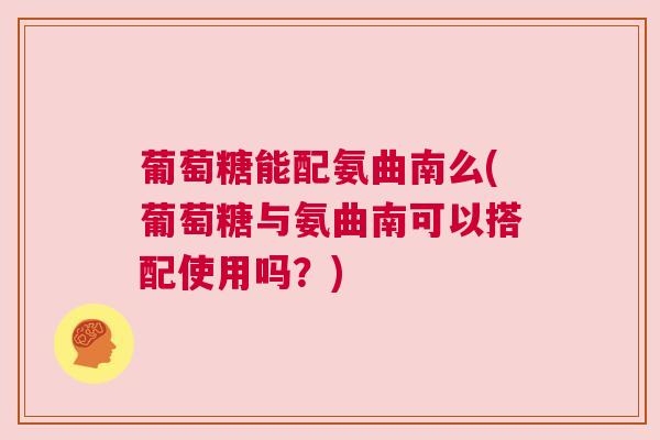 葡萄糖能配氨曲南么(葡萄糖与氨曲南可以搭配使用吗？)