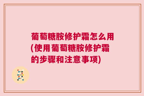 葡萄糖胺修护霜怎么用(使用葡萄糖胺修护霜的步骤和注意事项)