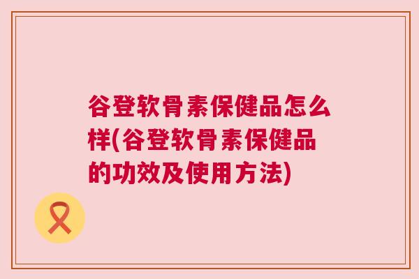 谷登软骨素保健品怎么样(谷登软骨素保健品的功效及使用方法)