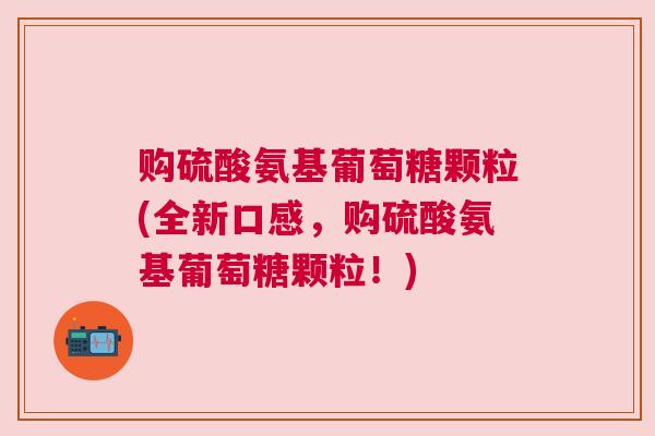 购硫酸氨基葡萄糖颗粒(全新口感，购硫酸氨基葡萄糖颗粒！)