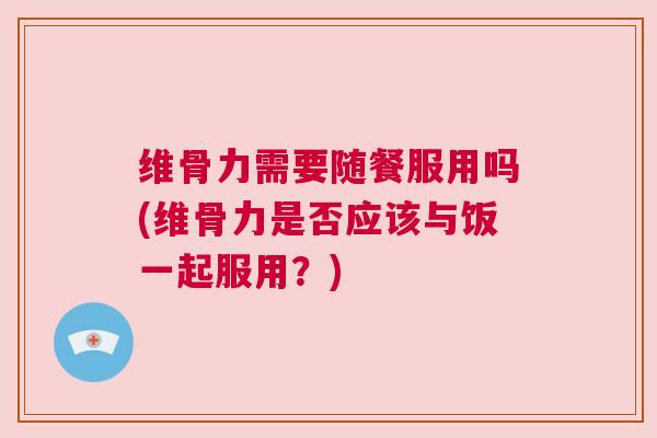 维骨力需要随餐服用吗(维骨力是否应该与饭一起服用？)