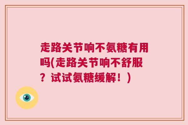 走路关节响不氨糖有用吗(走路关节响不舒服?试试氨糖缓解!) 走路关节响不氨糖有用吗(走路关节响不舒服?试试氨糖缓解!)