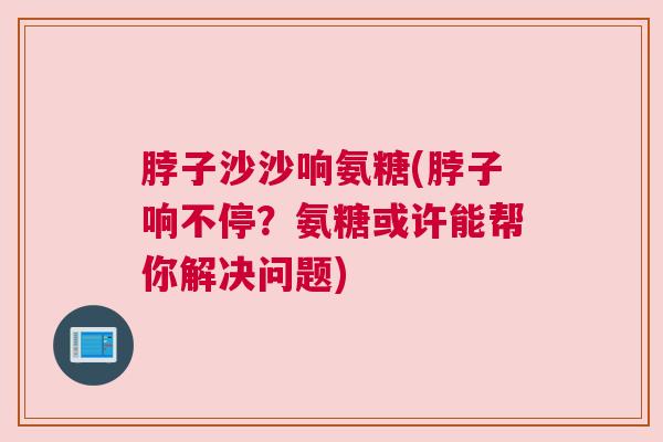 脖子沙沙响氨糖(脖子响不停？氨糖或许能帮你解决问题)