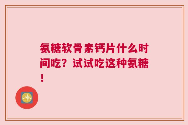 氨糖软骨素钙片什么时间吃？试试吃这种氨糖！