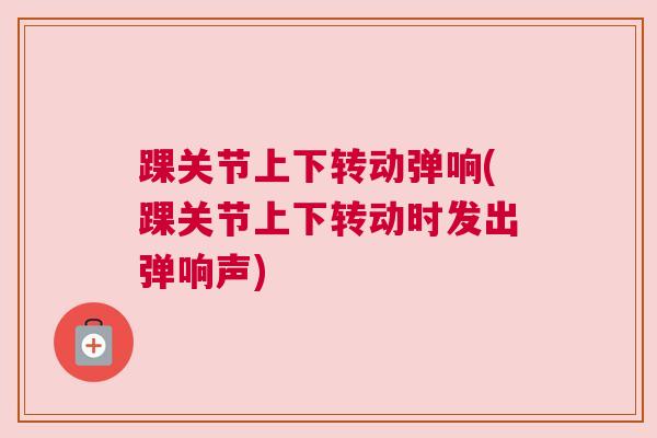 踝关节上下转动弹响(踝关节上下转动时发出弹响声)