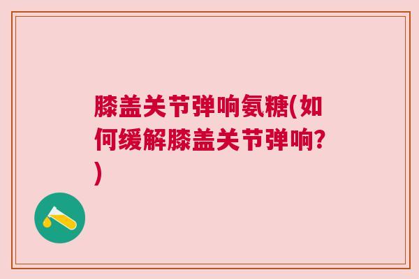 膝盖关节弹响氨糖(如何缓解膝盖关节弹响？)