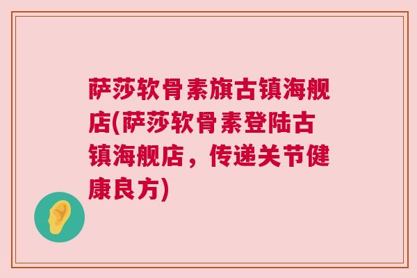 萨莎软骨素旗古镇海舰店(萨莎软骨素登陆古镇海舰店，传递关节健康良方)