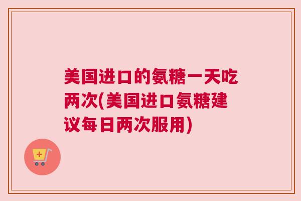 美国进口的氨糖一天吃两次(美国进口氨糖建议每日两次服用)