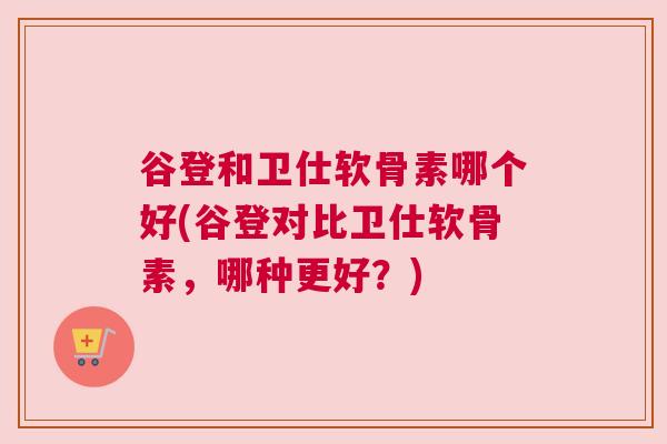谷登和卫仕软骨素哪个好(谷登对比卫仕软骨素，哪种更好？)