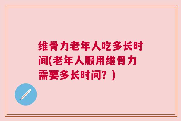 维骨力老年人吃多长时间(老年人服用维骨力需要多长时间？)