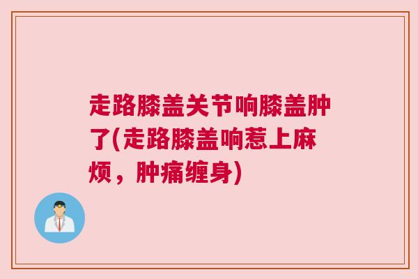 走路膝盖关节响膝盖肿了(走路膝盖响惹上麻烦，肿痛缠身)