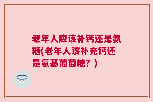 老年人应该补钙还是氨糖(老年人该补充钙还是氨基葡萄糖？)
