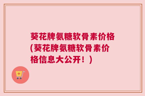 葵花牌氨糖软骨素价格(葵花牌氨糖软骨素价格信息大公开!) 葵花牌氨糖软骨素价格(葵花牌氨糖软骨素价格信息大公开!)