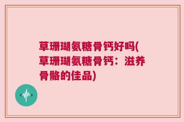 草珊瑚氨糖骨钙好吗(草珊瑚氨糖骨钙：滋养骨骼的佳品)